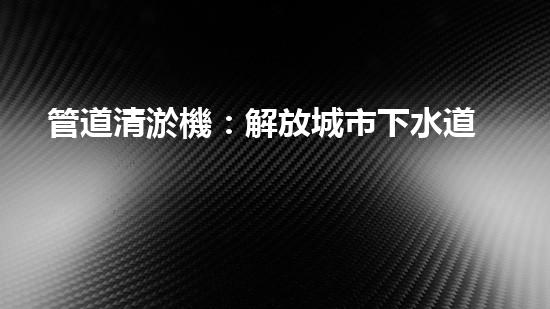 管道清淤機：解放城市下水道的超級利器！
